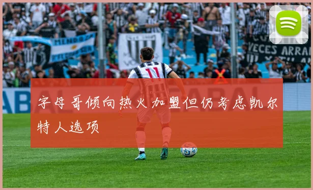 字母哥倾向热火加盟但仍考虑凯尔特人选项