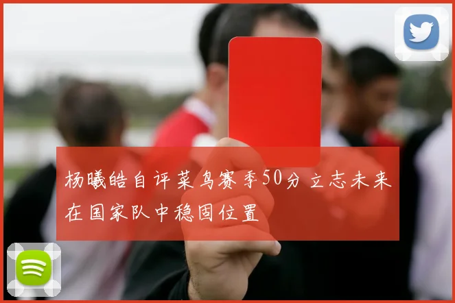 杨曦皓自评菜鸟赛季50分立志未来在国家队中稳固位置
