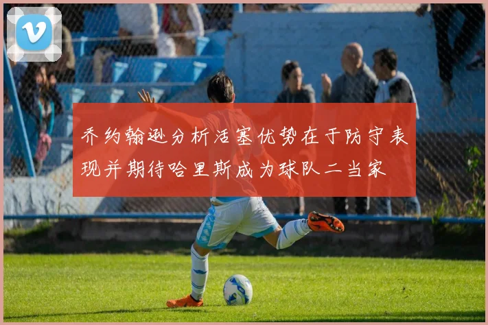 乔约翰逊分析活塞优势在于防守表现并期待哈里斯成为球队二当家