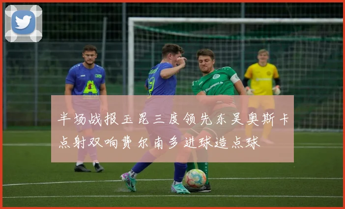 半场战报玉昆三度领先东吴奥斯卡点射双响费尔南多进球造点球