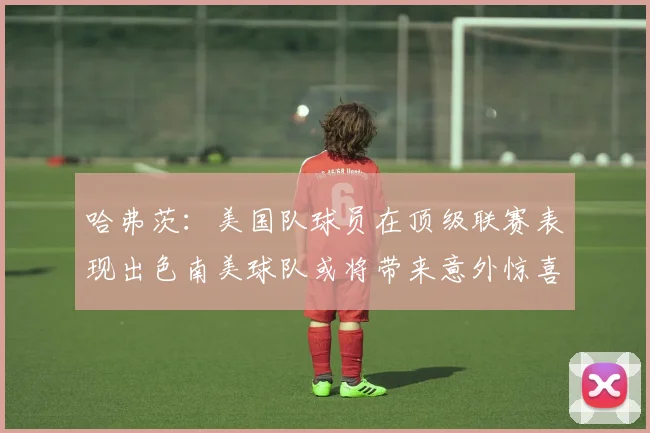 哈弗茨：美国队球员在顶级联赛表现出色南美球队或将带来意外惊喜
