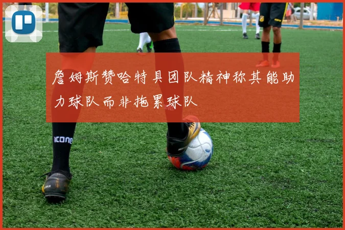 詹姆斯赞哈特具团队精神称其能助力球队而非拖累球队