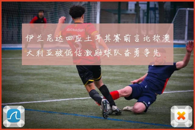 伊兰昆达回应土耳其赛前言论称澳大利亚被低估激励球队奋勇争先