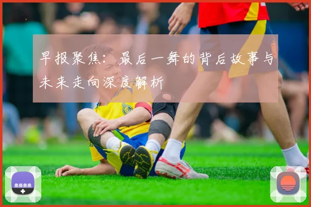 早报聚焦：最后一舞的背后故事与未来走向深度解析