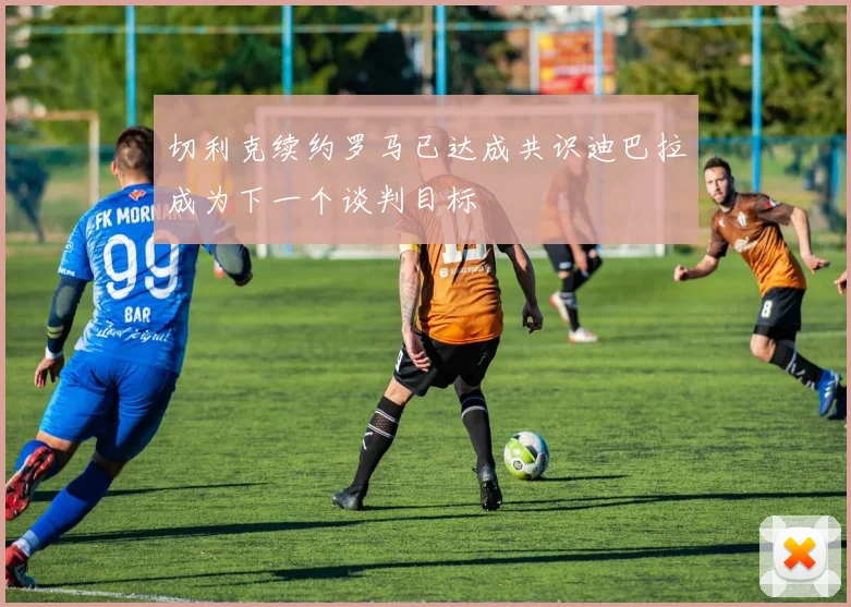 切利克续约罗马已达成共识迪巴拉成为下一个谈判目标