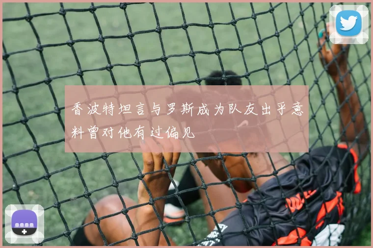 香波特坦言与罗斯成为队友出乎意料曾对他有过偏见