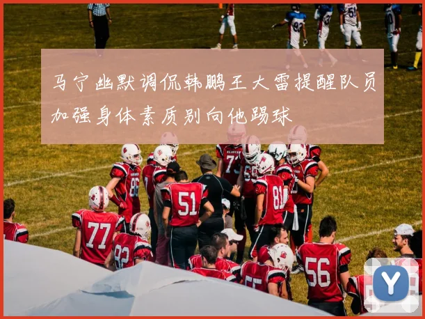 马宁幽默调侃韩鹏王大雷提醒队员加强身体素质别向他踢球