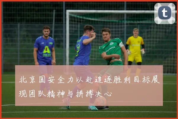 北京国安全力以赴追逐胜利目标展现团队精神与拼搏决心