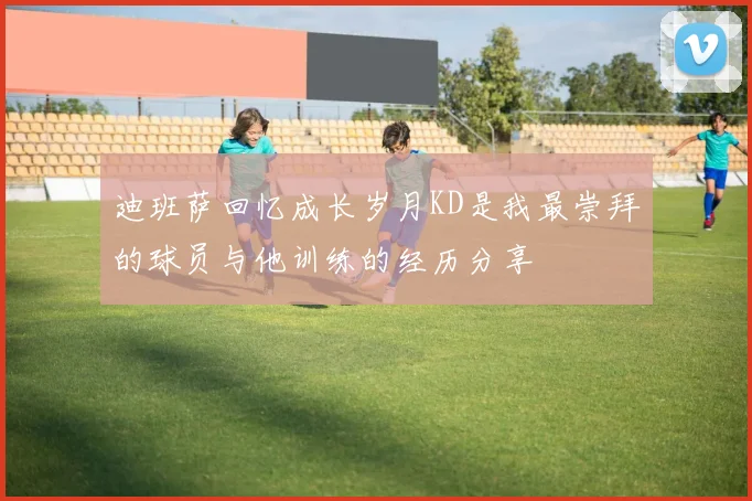 迪班萨回忆成长岁月KD是我最崇拜的球员与他训练的经历分享